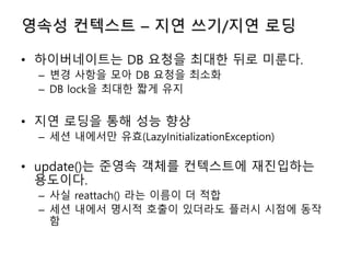 영속성 컨텍스트 – 지연 쓰기/지연 로딩
• 하이버네이트는 DB 요청을 최대한 뒤로 미룬다.
– 변경 사항을 모아 DB 요청을 최소화
– DB lock을 최대한 짧게 유지
• 지연 로딩을 통해 성능 향상
– 세션 내에서만 유효(LazyInitializationException)
• update()는 준영속 객체를 컨텍스트에 재진입하는
용도이다.
– 사실 reattach() 라는 이름이 더 적합
– 세션 내에서 명시적 호출이 있더라도 플러시 시점에 동작
함
 