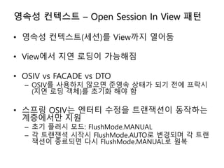 영속성 컨텍스트 – Open Session In View 패턴
• 영속성 컨텍스트(세션)를 View까지 열어둠
• View에서 지연 로딩이 가능해짐
• OSIV vs FACADE vs DTO
– OSIV를 사용하지 않으면 준영속 상태가 되기 전에 프락시
(지연 로딩 객체)를 초기화 해야 함
• 스프링 OSIV는 엔터티 수정을 트랜잭션이 동작하는
계층에서만 지원
– 초기 플러시 모드: FlushMode.MANUAL
– 각 트랜잰셕 시작시 FlushMode.AUTO로 변경되며 각 트랜
잭션이 종료되면 다시 FlushMode.MANUAL로 원복
 