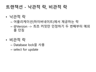 트랜잭션 - 낙관적 락, 비관적 락
• 낙관적 락
– 어플리케이션(하이버네이트)에서 제공하는 락
– @Version -> 최초 커밋만 인정하기 두 번째부터 예외
를 던짐
• 비관적 락
– Database lock을 사용
– select for update
 