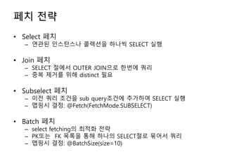 페치 전략
• Select 페치
– 연관된 인스턴스나 콜렉션을 하나씩 SELECT 실행
• Join 페치
– SELECT 절에서 OUTER JOIN으로 한번에 쿼리
– 중복 제거를 위해 distinct 필요
• Subselect 페치
– 이전 쿼리 조건을 sub query조건에 추가하여 SELECT 실행
– 맵핑시 결정: @Fetch(FetchMode.SUBSELECT)
• Batch 페치
– select fetching의 최적화 전략
– PK또는 FK 목록을 통해 하나의 SELECT절로 묶어서 쿼리
– 맵핑시 결정: @BatchSize(size=10)
 
