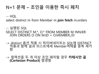 N+1 문제 – 조인을 이용한 즉시 페치
-- HQL
select distinct m from Member m join fetch m.orders
-- 실행된 SQL
SELECT DISTINCT M.*, O.* FROM MEMBER M INNJER
JOIN ORDERS O ON M.ID = O.MEMBER_ID
-> distinct 옵션 적용 시 하이버네이트는 SQL에 DISTINCT
적용과 함께 결과 리스트에세 Member객체를 중복 제거
함
-> 컬렉션을 두 개 이상 조인 페치할 경우 카테시안 곱
(Cartesian Product) 발생함
 