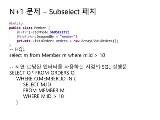 N+1 문제 – Subselect 페치
-- HQL
select m from Member m where m.id > 10
-- 지연 로딩된 엔터티를 사용하는 시점의 SQL 실행문
SELECT O.* FROM ORDERS O
WHERE O.MEMBER_ID IN (
SELECT M.ID
FROM MEMBER M
WHERE M.ID > 10
)
 