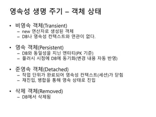 영속성 생명 주기 – 객체 상태
• 비영속 객체(Transient)
– new 연산자로 생성된 객체
– DB나 영속성 컨텍스트와 연관이 없다.
• 영속 객체(Persistent)
– DB와 동일성을 지닌 엔터티(PK 기준)
– 플러시 시점에 DB에 동기화(변경 내용 자동 반영)
• 준영속 객체(Detached)
– 작업 단위가 완료되어 영속성 컨텍스트(세션)가 닫힘
– 재진입, 병합을 통해 영속 상태로 진입
• 삭제 객체(Removed)
– DB에서 삭제됨
 
