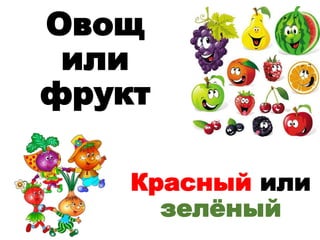 Овощ
или
фрукт
Красный или
зелёный
 