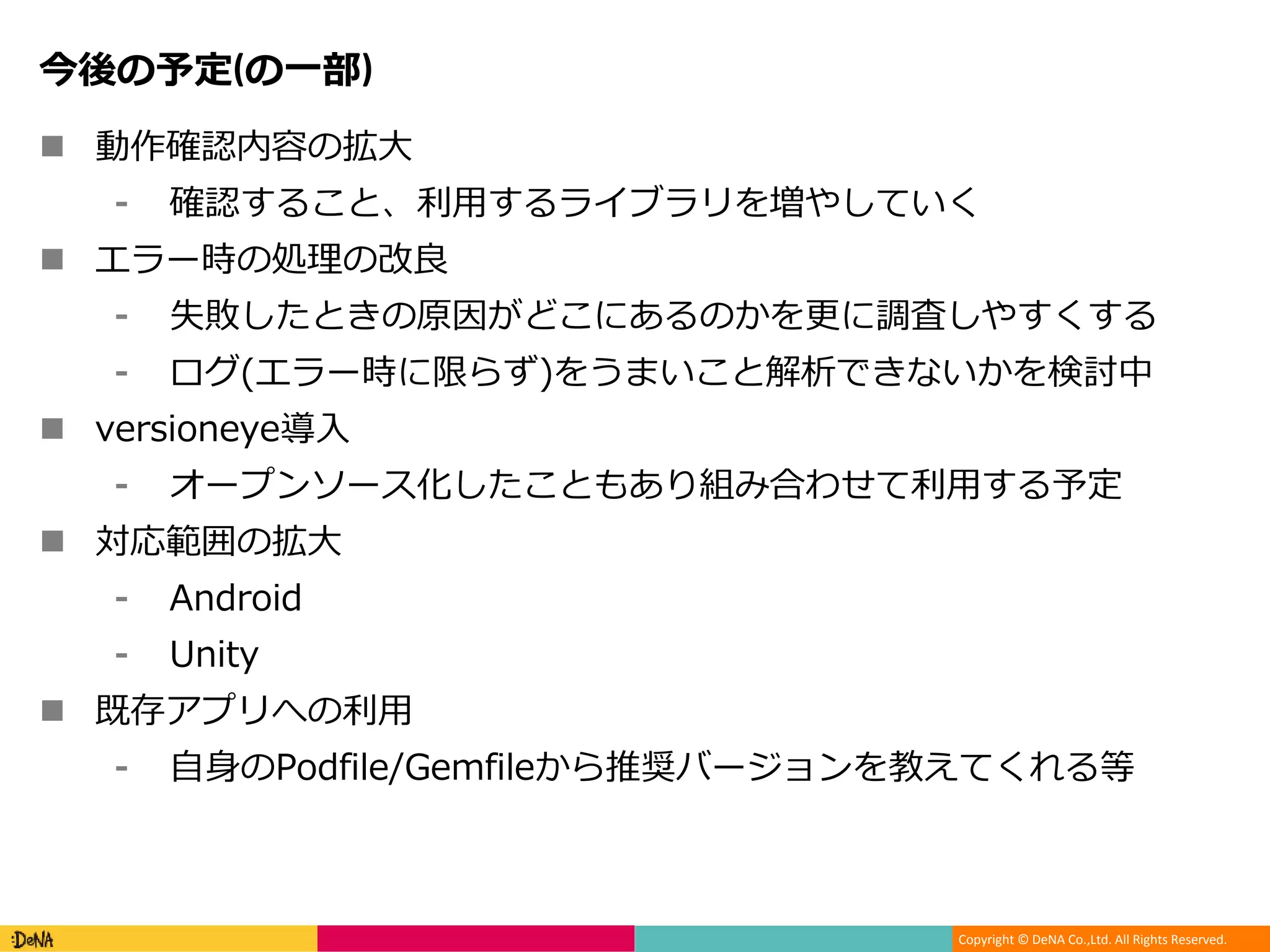 Copyright © DeNA Co.,Ltd. All Rights Reserved.
今後の予定(の一部)
 動作確認内容の拡大
⁃ 確認すること、利用するライブラリを増やしていく
 エラー時の処理の改良
⁃ 失敗したときの原因がどこにあるのかを更に調査しやすくする
⁃ ログ(エラー時に限らず)をうまいこと解析できないかを検討中
 versioneye導入
⁃ オープンソース化したこともあり組み合わせて利用する予定
 対応範囲の拡大
⁃ Android
⁃ Unity
 既存アプリへの利用
⁃ 自身のPodfile/Gemfileから推奨バージョンを教えてくれる等
 