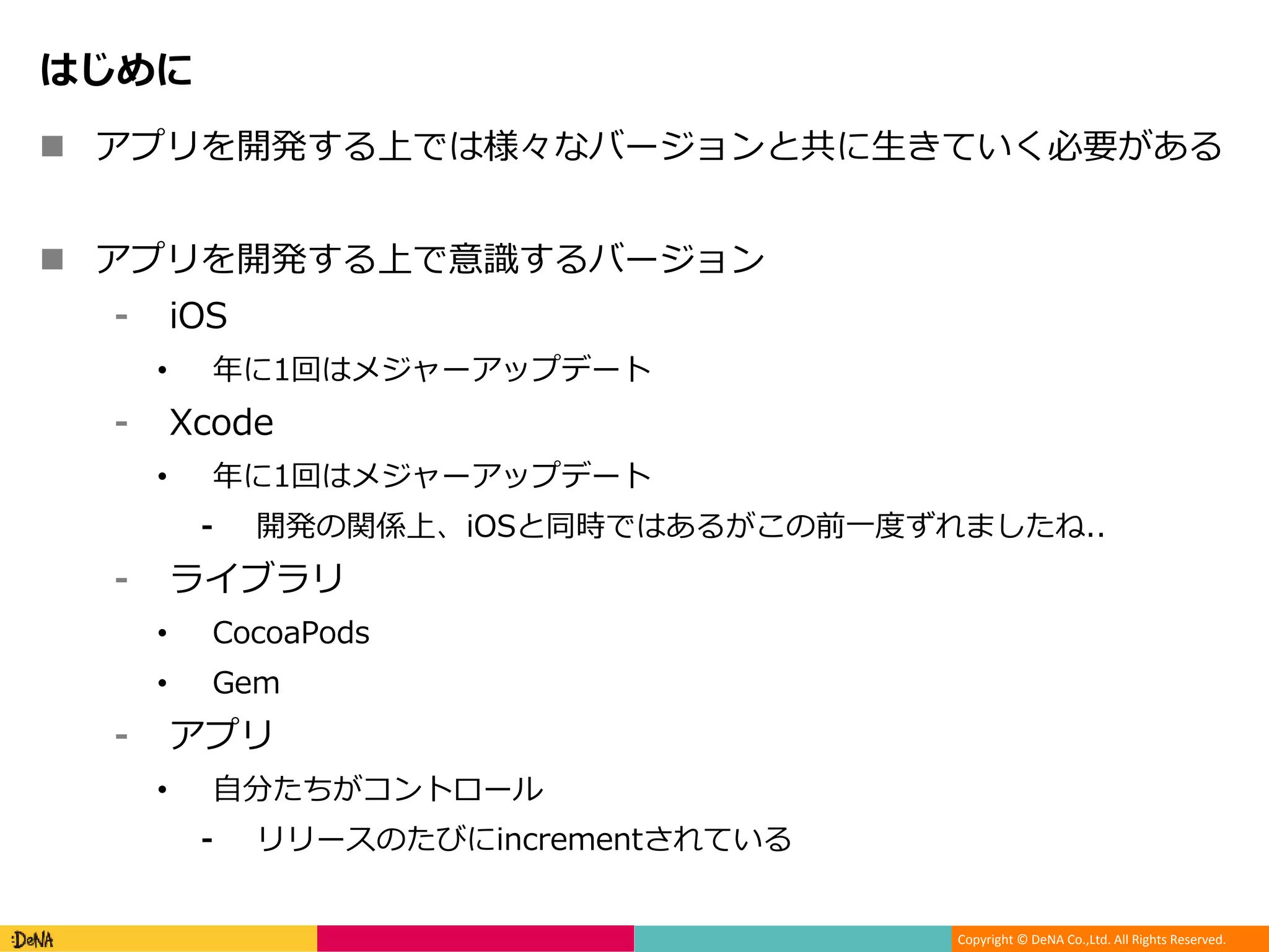 Copyright © DeNA Co.,Ltd. All Rights Reserved.
はじめに
 アプリを開発する上では様々なバージョンと共に生きていく必要がある
 アプリを開発する上で意識するバージョン
⁃ iOS
• 年に1回はメジャーアップデート
⁃ Xcode
• 年に1回はメジャーアップデート
⁃ 開発の関係上、iOSと同時ではあるがこの前一度ずれましたね..
⁃ ライブラリ
• CocoaPods
• Gem
⁃ アプリ
• 自分たちがコントロール
⁃ リリースのたびにincrementされている
 