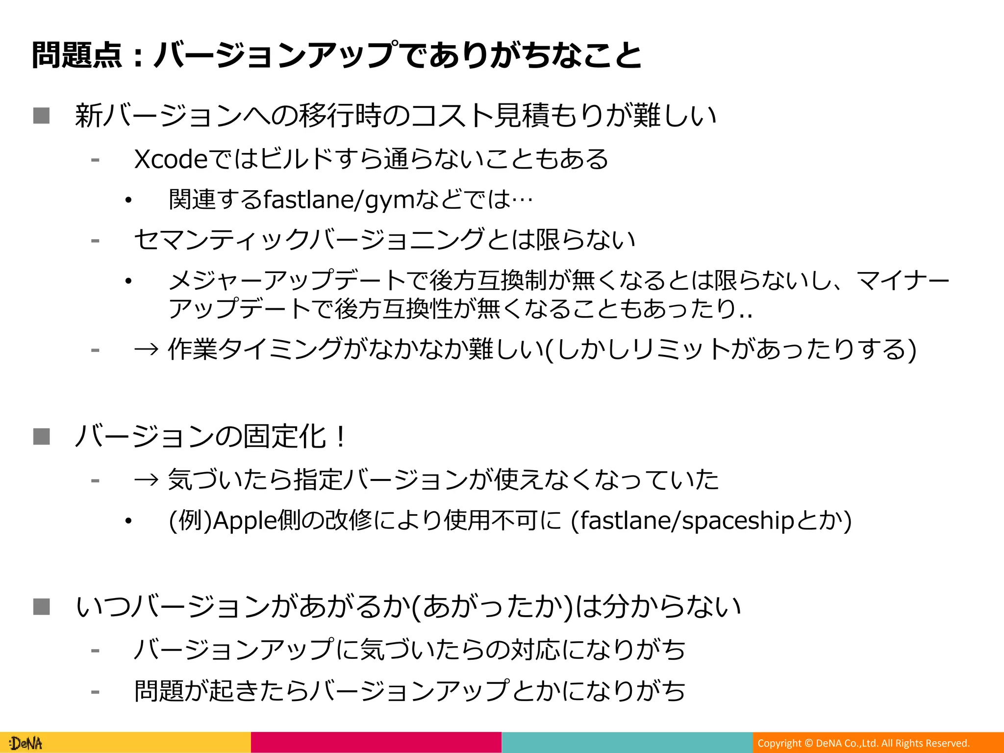 Copyright © DeNA Co.,Ltd. All Rights Reserved.
問題点：バージョンアップでありがちなこと
 新バージョンへの移行時のコスト見積もりが難しい
⁃ Xcodeではビルドすら通らないこともある
• 関連するfastlane/gymなどでは…
⁃ セマンティックバージョニングとは限らない
• メジャーアップデートで後方互換制が無くなるとは限らないし、マイナー
アップデートで後方互換性が無くなることもあったり..
⁃ → 作業タイミングがなかなか難しい(しかしリミットがあったりする)
 バージョンの固定化！
⁃ → 気づいたら指定バージョンが使えなくなっていた
• (例)Apple側の改修により使用不可に (fastlane/spaceshipとか)
 いつバージョンがあがるか(あがったか)は分からない
⁃ バージョンアップに気づいたらの対応になりがち
⁃ 問題が起きたらバージョンアップとかになりがち
 
