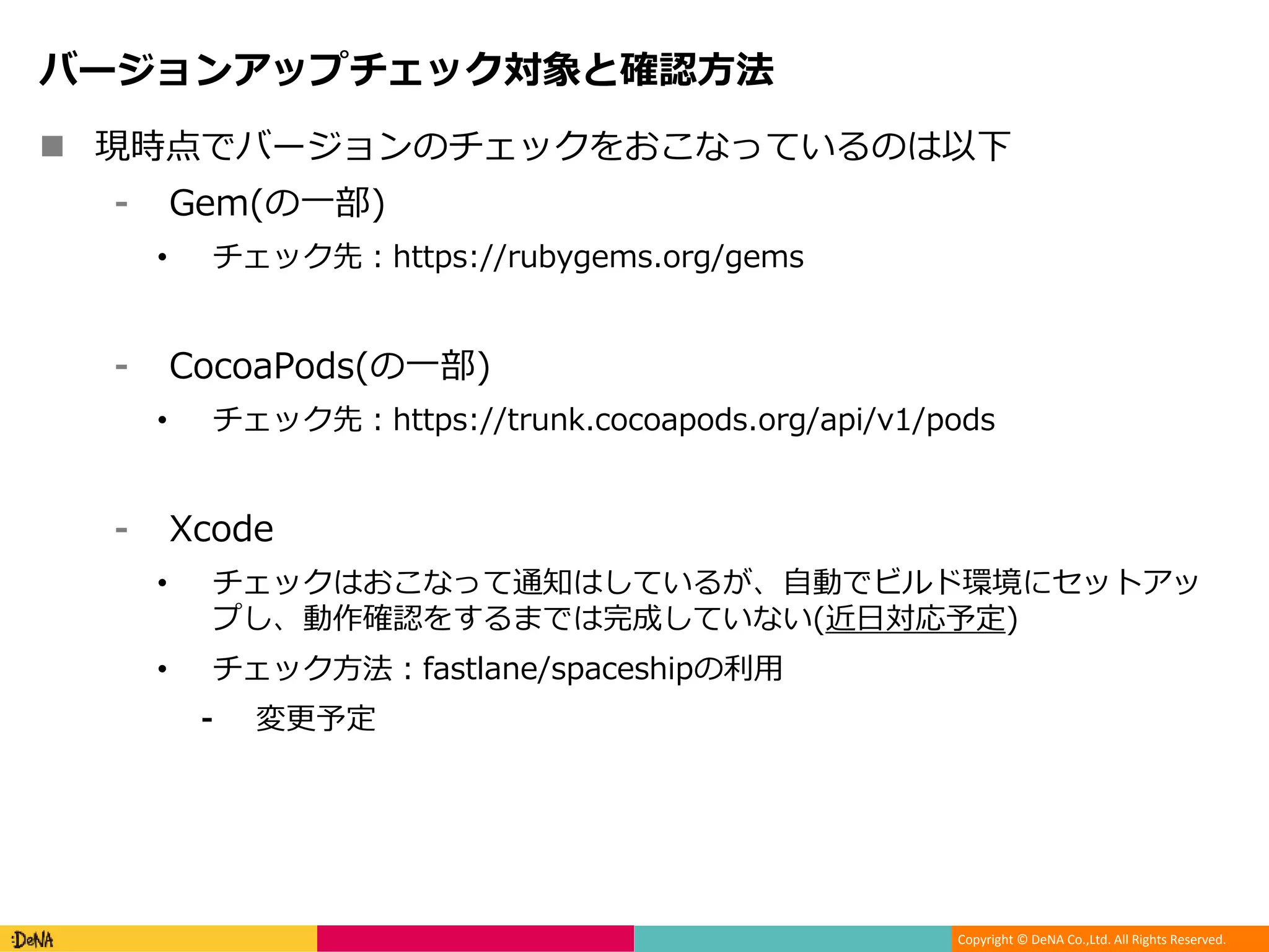 Copyright © DeNA Co.,Ltd. All Rights Reserved.
バージョンアップチェック対象と確認方法
 現時点でバージョンのチェックをおこなっているのは以下
⁃ Gem(の一部)
• チェック先：https://rubygems.org/gems
⁃ CocoaPods(の一部)
• チェック先：https://trunk.cocoapods.org/api/v1/pods
⁃ Xcode
• チェックはおこなって通知はしているが、自動でビルド環境にセットアッ
プし、動作確認をするまでは完成していない(近日対応予定)
• チェック方法：fastlane/spaceshipの利用
⁃ 変更予定
 