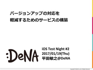 Copyright © DeNA Co.,Ltd. All Rights Reserved.
iOS Test Night #2
2017/01/19(Thu)
平田敏之@DeNA
バージョンアップの対応を
軽減するためのサービスの構築
 
