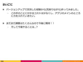 Copyright © DeNA Co.,Ltd. All Rights Reserved.
さいごに
 バージョンアップで苦労した経験から(荒削りながら)作ってみました。
⁃ この手のことにかかるコストは少なくし、アプリのメインのところ
に力を入れていきたい。
 まだまだ課題はたくさんなので今後に期待！！
⁃ そして今後やることは..？
 