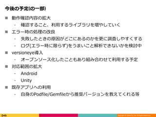 Copyright © DeNA Co.,Ltd. All Rights Reserved.
今後の予定(の一部)
 動作確認内容の拡大
⁃ 確認すること、利用するライブラリを増やしていく
 エラー時の処理の改良
⁃ 失敗したときの原因がどこにあるのかを更に調査しやすくする
⁃ ログ(エラー時に限らず)をうまいこと解析できないかを検討中
 versioneye導入
⁃ オープンソース化したこともあり組み合わせて利用する予定
 対応範囲の拡大
⁃ Android
⁃ Unity
 既存アプリへの利用
⁃ 自身のPodfile/Gemfileから推奨バージョンを教えてくれる等
 