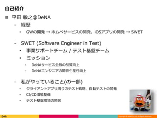 Copyright © DeNA Co.,Ltd. All Rights Reserved.
自己紹介
 平田 敏之@DeNA
⁃ 経歴
• GWの開発 → ホムペサービスの開発、iOSアプリの開発 → SWET
⁃ SWET (Software Engineer in Test)
• 事業サポートチーム / テスト基盤チーム
• ミッション
⁃ DeNAサービス全般の品質向上
⁃ DeNAエンジニアの開発生産性向上
⁃ 私がやっていること(の一部)
• クライアントアプリ周りのテスト戦略、自動テストの開発
• CI/CD環境整備
• テスト基盤環境の開発
 