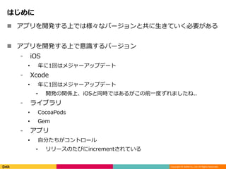 Copyright © DeNA Co.,Ltd. All Rights Reserved.
はじめに
 アプリを開発する上では様々なバージョンと共に生きていく必要がある
 アプリを開発する上で意識するバージョン
⁃ iOS
• 年に1回はメジャーアップデート
⁃ Xcode
• 年に1回はメジャーアップデート
⁃ 開発の関係上、iOSと同時ではあるがこの前一度ずれましたね..
⁃ ライブラリ
• CocoaPods
• Gem
⁃ アプリ
• 自分たちがコントロール
⁃ リリースのたびにincrementされている
 