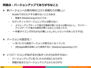 Copyright © DeNA Co.,Ltd. All Rights Reserved.
問題点：バージョンアップでありがちなこと
 新バージョンへの移行時のコスト見積もりが難しい
⁃ Xcodeではビルドすら通らないこともある
• 関連するfastlane/gymなどでは…
⁃ セマンティックバージョニングとは限らない
• メジャーアップデートで後方互換制が無くなるとは限らないし、マイナー
アップデートで後方互換性が無くなることもあったり..
⁃ → 作業タイミングがなかなか難しい(しかしリミットがあったりする)
 バージョンの固定化！
⁃ → 気づいたら指定バージョンが使えなくなっていた
• (例)Apple側の改修により使用不可に (fastlane/spaceshipとか)
 いつバージョンがあがるか(あがったか)は分からない
⁃ バージョンアップに気づいたらの対応になりがち
⁃ 問題が起きたらバージョンアップとかになりがち
 