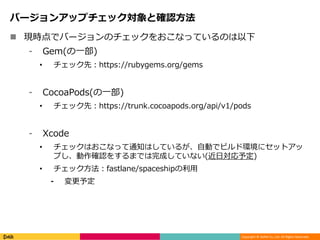 Copyright © DeNA Co.,Ltd. All Rights Reserved.
バージョンアップチェック対象と確認方法
 現時点でバージョンのチェックをおこなっているのは以下
⁃ Gem(の一部)
• チェック先：https://rubygems.org/gems
⁃ CocoaPods(の一部)
• チェック先：https://trunk.cocoapods.org/api/v1/pods
⁃ Xcode
• チェックはおこなって通知はしているが、自動でビルド環境にセットアッ
プし、動作確認をするまでは完成していない(近日対応予定)
• チェック方法：fastlane/spaceshipの利用
⁃ 変更予定
 