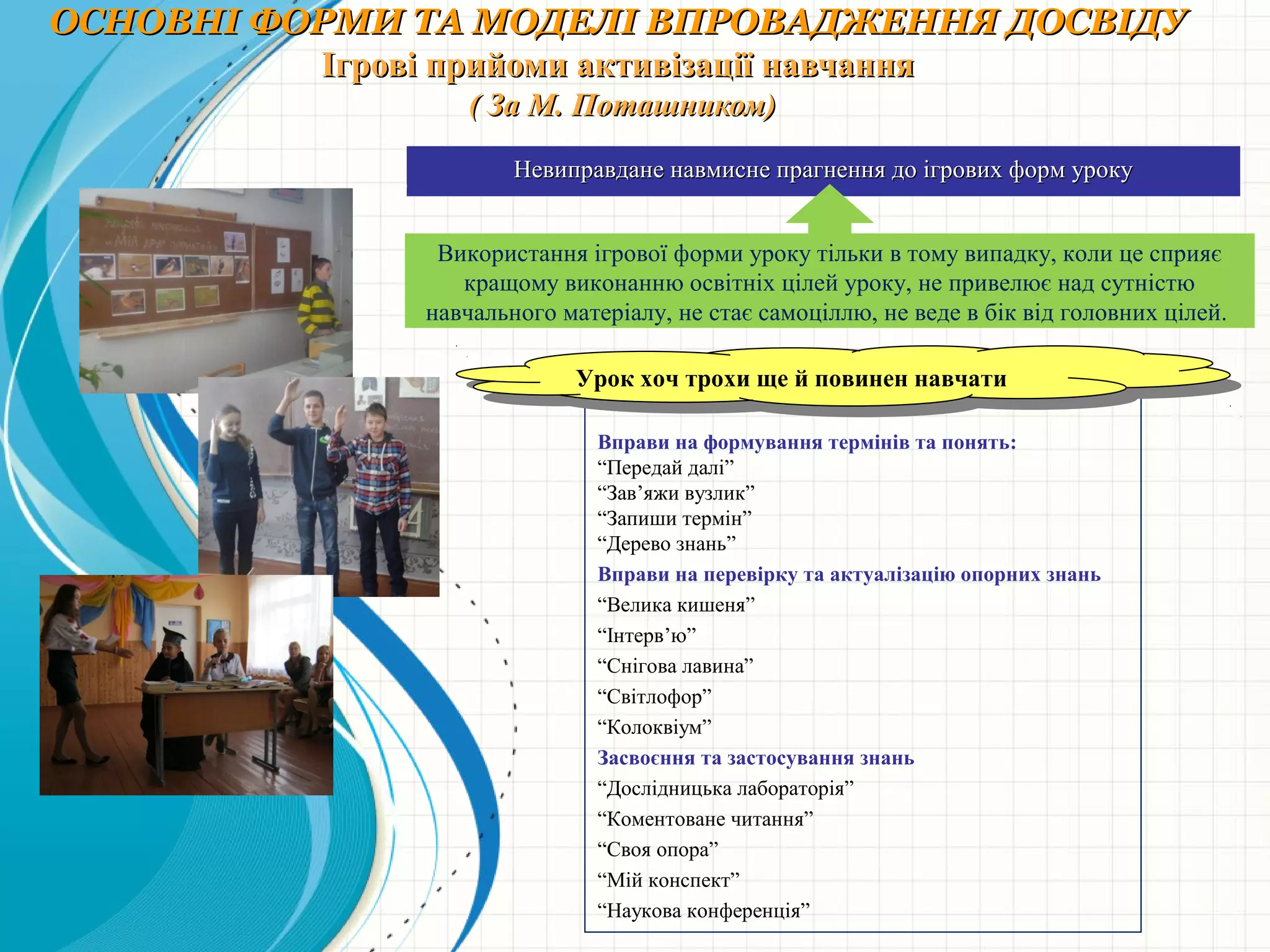 ОСНОВНІ ФОРМИ ТА МОДЕЛІ ВПРОВАДЖЕННЯ ДОСВІДУОСНОВНІ ФОРМИ ТА МОДЕЛІ ВПРОВАДЖЕННЯ ДОСВІДУ
Ігрові прийоми активізації навчанняІгрові прийоми активізації навчання
( За М. Поташником)( За М. Поташником)
Вправи на формування термінів та понять:
“Передай далі”
“Зав’яжи вузлик”
“Запиши термін”
“Дерево знань”
Вправи на перевірку та актуалізацію опорних знань
“Велика кишеня”
“Інтерв’ю”
“Снігова лавина”
“Світлофор”
“Колоквіум”
Засвоєння та застосування знань
“Дослідницька лабораторія”
“Коментоване читання”
“Своя опора”
“Мій конспект”
“Наукова конференція”
Невиправдане навмисне прагнення до ігрових форм урокуНевиправдане навмисне прагнення до ігрових форм уроку
Використання ігрової форми уроку тільки в тому випадку, коли це сприяє
кращому виконанню освітніх цілей уроку, не привелює над сутністю
навчального матеріалу, не стає самоціллю, не веде в бік від головних цілей.
Урок хоч трохи ще й повинен навчатиУрок хоч трохи ще й повинен навчати
 