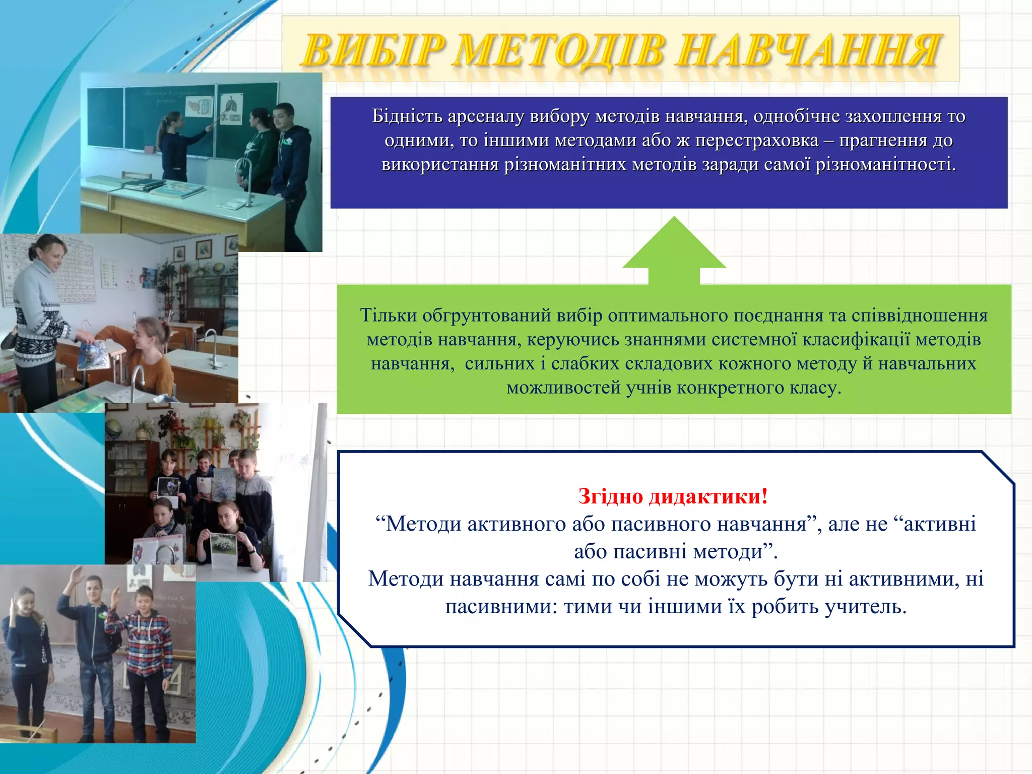 Бідність арсеналу вибору методів навчання, однобічне захоплення тоБідність арсеналу вибору методів навчання, однобічне захоплення то
одними, то іншими методами або ж перестраховка – прагнення доодними, то іншими методами або ж перестраховка – прагнення до
використання різноманітних методів заради самої різноманітності.використання різноманітних методів заради самої різноманітності.
Тільки обгрунтований вибір оптимального поєднання та співвідношення
методів навчання, керуючись знаннями системної класифікації методів
навчання, сильних і слабких складових кожного методу й навчальних
можливостей учнів конкретного класу.
Згідно дидактики!
“Методи активного або пасивного навчання”, але не “активні
або пасивні методи”.
Методи навчання самі по собі не можуть бути ні активними, ні
пасивними: тими чи іншими їх робить учитель.
 