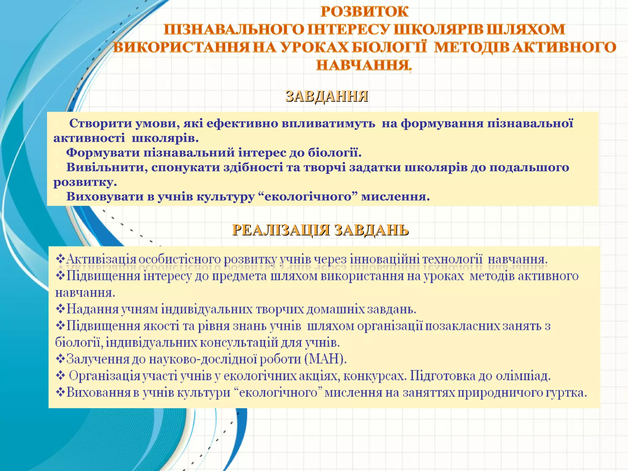 ЗАВДАННЯЗАВДАННЯ
РЕАЛІЗАЦІЯ ЗАВДАНЬРЕАЛІЗАЦІЯ ЗАВДАНЬ
 Створити умови, які ефективно впливатимуть на формування пізнавальної
активності школярів.
 Формувати пізнавальний інтерес до біології.
 Вивільнити, спонукати здібності та творчі задатки школярів до подальшого
розвитку.
 Виховувати в учнів культуру “екологічного” мислення.
 
