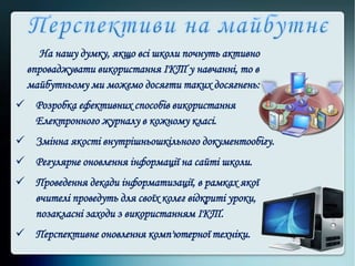 На нашу думку, якщо всі школи почнуть активно
впроваджувати використання ІКТ у навчанні, то в
майбутньому ми можемо досягти таких досягнень:
 Розробка ефективних способів використання
Електронного журналу в кожному класі.
 Змінна якості внутрішньошкільного документообігу.
 Регулярне оновлення інформації на сайті школи.
 Проведення декади інформатизації, в рамках якої
вчителі проведуть для своїх колег відкриті уроки,
позакласні заходи з використанням ІКТ.
 Перспективне оновлення комп'ютерної техніки.
 