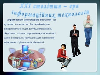 Інформаційно-комунікаційні технології - це
сукупність методів, засобів і прийомів, що
використовуються для добору, опрацювання,
зберігання, подання, передавання різноманітних
даних і матеріалів, необхідних для підвищення
ефективності різних видів діяльності.
 