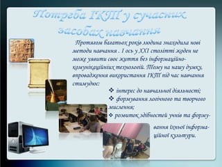 Протягом багатьох років людина знаходила нові
методи навчання . І ось у ХХІ столітті жоден не
може уявити своє життя без інформаційно-
комунікаційніих технологій. Тому на нашу думку,
впровадження використання ІКТ під час навчання
стимудює:
 інтерес до навчальної діяльності;
 формування логічного та творчого
мислення;
 розвиток здібностей учнів та форму-
вання їхньої інформа-
ційної культури.
 