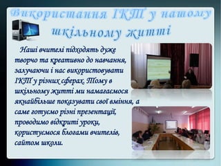 Наші вчителі підходять дуже
творчо та креативно до навчання,
залучаючи і нас використовувати
ІКТ у різних сферах. Тому в
шкільному житті ми намагаємося
якнайбільше показувати свої вміння, а
саме готуємо різні презентації,
проводимо відкриті уроки,
користуємося блогами вчителів,
сайтом школи.
 