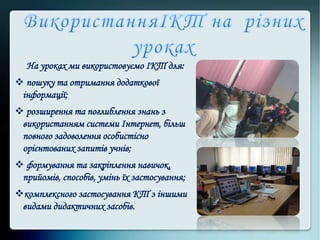 На уроках ми використовуємо ІКТ для:
 пошуку та отримання додаткової
інформації;
 розширення та поглиблення знань з
використанням системи Інтернет, більш
повного задоволення особистісно
орієнтованих запитів учнів;
 формування та закріплення навичок,
прийомів, способів, умінь їх застосування;
комплексного застосування КТ з іншими
видами дидактичних засобів.
 