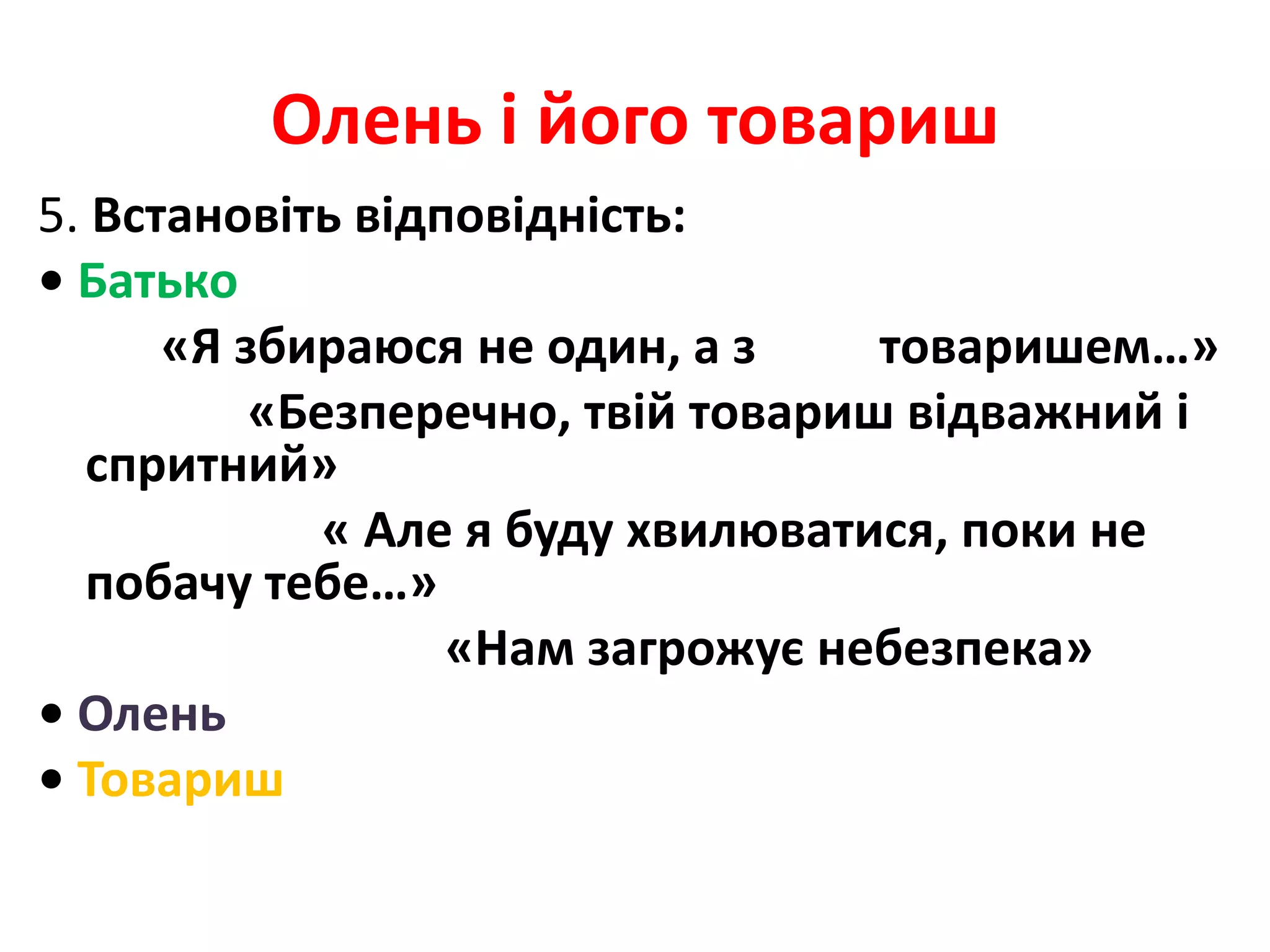 Олень і його товариш
5. Встановіть відповідність:
• Батько
«Я збираюся не один, а з товаришем…»
«Безперечно, твій товариш відважний і
спритний»
« Але я буду хвилюватися, поки не
побачу тебе…»
«Нам загрожує небезпека»
• Олень
• Товариш
 