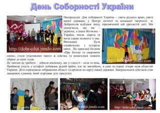 Напередодні Дня соборності України - свята рідного краю, свята
нашої держави, у Центрі дитячої та юнацької творчості м.
Добропілля відбувся захід, присвячений цій урочистій даті. Ми
пишаємося, що ми –
українці, а наша Вітчизна –
Україна, земля, дорога та
мила серцю кожного із нас.
Вихованці були
ознайомлені з історією
свята. На прикладі билини
«Про батька та сварливих
синів», стали учасниками такого ж дійства, та намагалися зламати
зібрані до купи гілля.
Не змігши це зробити – дійшли висновку, що у єдності - сила та міць.
Прийняли участь у естафеті побажань рідній країні, але не звичайних, а саме на перші літери назв областей
України. Діти отримували зображення області та кріпили на карту нашої держави. Завершальним дійством став
ланцюжок єднання, який згуртував усіх присутніх.
 