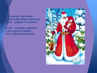 Під зелену, під ялинку
Ставляв Дід Мороз корзинку:
В ній - цукерки та пакунки
В ній - солодощі, дарунки.
І для цуцика сюрприз -
Кістку Дід Мороз приніс.
 