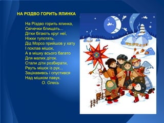 НА РІЗДВО ГОРИТЬ ЯЛИНКА
На Різдво горить ялинка,
Свічечки блищать...
Дітки бігають круг неї,
Ніжки тупотять.
Дід Мороз прийшов у хату
І поклав мішок,
А в мішку всього багато
Для малих діток.
Стали діти розбирати,
Рвуть мішок із рук...
Зацікавивсь і спустився
Над мішком павук.
О. Олесь
 