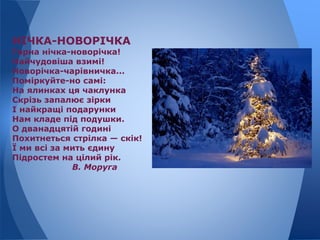 НІЧКА-НОВОРІЧКА
Гарна нічка-новорічка!
Найчудовіша взимі!
Новорічка-чарівничка...
Поміркуйте-но самі:
На ялинках ця чаклунка
Скрізь запалює зірки
І найкращі подарунки
Нам кладе під подушки.
О дванадцятій годині
Похитнеться стрілка — скік!
Ї ми всі за мить єдину
Підростем на цілий рік.
В. Моруга
 