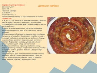 Домашня ковбасаІнгредієнти для приготування
свинина: 1,5 кг
сало: 500 г.
часник: 5-6 зубців
сіль: 50-60 г
кишки свинні: 2 м
чорний мелений перець та мускатний горіх за смаком
Готуємо так:
1. М’ясо та сало порізати на невеликі шматочки, змолоти
на м’ясорубці, посолити, поперчити, додати дрібно
порізаний або пропущений через часникодавку часник та
мускатний горіх.
2. Фарш ретельно вимішувати, поступово доливаючи
кип’ячену охолоджену воду (м’ясо має стати злегка
вологим)
3. Кишки промити і наповнити фаршем через спеціальну
насадку до м’ясорубки. Наповнювати потрібно не надто
туго, щоб ковбаса не лопнула під час запікання. Кишку у
кількох місцях проколоти виделкою, щоб випустити
повітря. Перев’язати ковбасу кулінарною ниткою
спочатку посередині, а тоді зав’язати кінці.
4. На нижнюю поличку в духовку поставити миску з
водою, а ковбасу викласти на деко і покласти на решітку
в середній частині духовки. Запікати 1,5 години при
температурі 200 С.
* Під ковбасу на деко можна покласти вишневі гілочки,
лавровий лист чи сушені трави за смаком. Також до
фаршу можна додавати улюблені спеції та прянощі –
кмин, майоран, орегано, зерна гірчиці тощо.
 