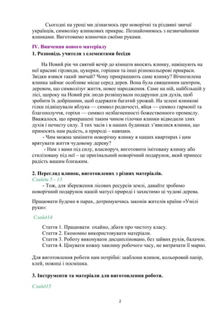 Сьогодні на уроці ми дізнаємось про новорічні та різдвяні звичаї
українців, символіку ялинкових прикрас. Познайомимось з незвичайними
ялинками. Виготовимо ялиночки своїми руками.
ІV. Вивчення нового матеріалу
1. Розповідь учителя з елементами бесіди
На Новий рік чи святий вечір до кімнати вносять ялинку, навішують на
неї красиві гірлянди, цукерки, горішки та інші різнокольорові прикраси.
Звідки взявся такий звичай? Чому прикрашають саме ялинку? Вічнозелена
ялинка займає особливе місце серед дерев. Вона була священним центром,
деревом, що символізує життя, новее народження. Саме на ній, найбільшій у
лісі, щороку на Новий рік люди розвішували подарунки для духів, щоб
зробити їх добрішими, щоб одержати багатий урожай. На зелені ялинкові
гілки підвішували яблука — символ родючості, яйця — символ гармонії та
благополуччя, горіхи — символ незбагненності божественного промислу.
Вважалося, що прикрашені таким чином гілочки ялинки відводили злих
духів і нечисту силу. З тих часів і в наших будинках з’явилися ялинки, що
приносять нам радість, а природі – навпаки.
- Чим можна замінити новорічну ялинку в наших квартирах і цим
врятувати життя чудовому дереву?
- Нам з вами під силу, власноруч, виготовити імітовану ялинку або
стилізовану під неї – це оригінальний новорічний подарунок, який принесе
радість вашим близьким.
2. Перегляд ялинок, виготовлених з різних матеріалів.
Слайди 5 - 13
- Тож, для збереження лісових ресурсів землі, давайте зробимо
новорічний подарунок нашій матусі природі і захистимо ці чудові дерева.
Працювати будемо в парах, дотримуючись законів жителів країни «Умілі
руки»:
Слайд14
Стаття 1. Працювати охайно, дбати про чистоту класу.
Стаття 2. Економно використовувати матеріали.
Стаття 3. Роботу виконувати дисципліновано, без зайвих рухів, балачок.
Стаття 4. Цінувати кожну хвилину робочого часу, не витрачати її марно.
Для виготовлення роботи нам потрібні: шаблони ялинок, кольоровий папір,
клей, ножиці і посмішка.
3. Інструменти та матеріали для виготовлення роботи.
Слайд15
2
 
