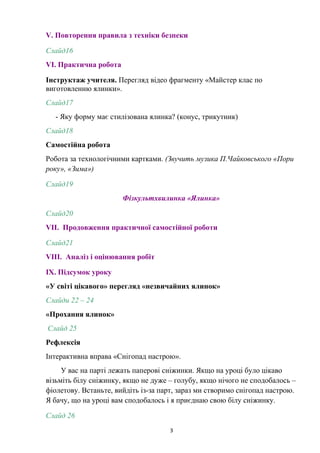 V. Повторення правила з техніки безпеки
Слайд16
VІ. Практична робота
Інструктаж учителя. Перегляд відео фрагменту «Майстер клас по
виготовленню ялинки».
Слайд17
- Яку форму має стилізована ялинка? (конус, трикутник)
Слайд18
Самостійна робота
Робота за технологічними картками. (Звучить музика П.Чайковського «Пори
року», «Зима»)
Слайд19
Фізкультхвилинка «Ялинка»
Слайд20
VІІ. Продовження практичної самостійної роботи
Слайд21
VІІІ. Аналіз і оцінювання робіт
ІХ. Підсумок уроку
«У світі цікавого» перегляд «незвичайних ялинок»
Слайди 22 – 24
«Прохання ялинок»
Слайд 25
Рефлексія
Інтерактивна вправа «Снігопад настрою».
У вас на парті лежать паперові сніжинки. Якщо на уроці було цікаво
візьміть білу сніжинку, якщо не дуже – голубу, якщо нічого не сподобалось –
фіолетову. Встаньте, вийдіть із-за парт, зараз ми створимо снігопад настрою.
Я бачу, що на уроці вам сподобалось і я приєднаю свою білу сніжинку.
Слайд 26
3
 
