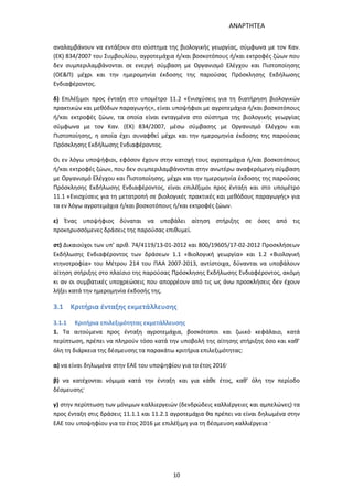 ΑΝΑΡΤΗΤΕΑ
10
αναλαμβάνουν να εντάξουν στο σύστημα της βιολογικής γεωργίας, σύμφωνα με τον Καν.
(ΕΚ) 834/2007 του Συμβουλίου, αγροτεμάχια ή/και βοσκοτόπους ή/και εκτροφές ζώων που
δεν συμπεριλαμβάνονται σε ενεργή σύμβαση με Οργανισμό Ελέγχου και Πιστοποίησης
(ΟΕ&Π) μέχρι και την ημερομηνία έκδοσης της παρούσας Πρόσκλησης Εκδήλωσης
Ενδιαφέροντος.
δ) Επιλέξιμοι προς ένταξη στο υπομέτρο 11.2 «Ενισχύσεις για τη διατήρηση βιολογικών
πρακτικών και μεθόδων παραγωγής», είναι υποψήφιοι με αγροτεμάχια ή/και βοσκοτόπους
ή/και εκτροφές ζώων, τα οποία είναι ενταγμένα στο σύστημα της βιολογικής γεωργίας
σύμφωνα με τον Καν. (ΕΚ) 834/2007, μέσω σύμβασης με Οργανισμό Ελέγχου και
Πιστοποίησης, η οποία έχει συναφθεί μέχρι και την ημερομηνία έκδοσης της παρούσας
Πρόσκλησης Εκδήλωσης Ενδιαφέροντος.
Οι εν λόγω υποψήφιοι, εφόσον έχουν στην κατοχή τους αγροτεμάχια ή/και βοσκοτόπους
ή/και εκτροφές ζώων, που δεν συμπεριλαμβάνονται στην ανωτέρω αναφερόμενη σύμβαση
με Οργανισμό Ελέγχου και Πιστοποίησης, μέχρι και την ημερομηνία έκδοσης της παρούσας
Πρόσκλησης Εκδήλωσης Ενδιαφέροντος, είναι επιλέξιμοι προς ένταξη και στο υπομέτρο
11.1 «Ενισχύσεις για τη μετατροπή σε βιολογικές πρακτικές και μεθόδους παραγωγής» για
τα εν λόγω αγροτεμάχια ή/και βοσκοτόπους ή/και εκτροφές ζώων.
ε) Ένας υποψήφιος δύναται να υποβάλει αίτηση στήριξης σε όσες από τις
προκηρυσσόμενες δράσεις της παρούσας επιθυμεί.
στ) Δικαιούχοι των υπ’ αριθ. 74/4119/13-01-2012 και 800/19605/17-02-2012 Προσκλήσεων
Εκδήλωσης Ενδιαφέροντος των δράσεων 1.1 «Βιολογική γεωργία» και 1.2 «Βιολογική
κτηνοτροφία» του Μέτρου 214 του ΠΑΑ 2007-2013, αντίστοιχα, δύνανται να υποβάλουν
αίτηση στήριξης στο πλαίσιο της παρούσας Πρόσκλησης Εκδήλωσης Ενδιαφέροντος, ακόμη
κι αν οι συμβατικές υποχρεώσεις που απορρέουν από τις ως άνω προσκλήσεις δεν έχουν
λήξει κατά την ημερομηνία έκδοσής της.
3.1 Κριτήρια ένταξης εκμετάλλευσης
3.1.1 Κριτήρια επιλεξιμότητας εκμετάλλευσης
1. Τα αιτούμενα προς ένταξη αγροτεμάχια, βοσκότοποι και ζωικό κεφάλαιο, κατά
περίπτωση, πρέπει να πληρούν τόσο κατά την υποβολή της αίτησης στήριξης όσο και καθ’
όλη τη διάρκεια της δέσμευσης τα παρακάτω κριτήρια επιλεξιμότητας:
α) να είναι δηλωμένα στην ΕΑΕ του υποψηφίου για το έτος 2016·
β) να κατέχονται νόμιμα κατά την ένταξη και για κάθε έτος, καθ’ όλη την περίοδο
δέσμευσης·
γ) στην περίπτωση των μόνιμων καλλιεργειών (δενδρώδεις καλλιέργειες και αμπελώνες) τα
προς ένταξη στις δράσεις 11.1.1 και 11.2.1 αγροτεμάχια θα πρέπει να είναι δηλωμένα στην
ΕΑΕ του υποψηφίου για το έτος 2016 με επιλέξιμη για τη δέσμευση καλλιέργεια ·
ΑΔΑ: 7ΑΖΚ4653ΠΓ-ΔΝΦ
 
