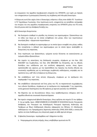 ΑΝΑΡΤΗΤΕΑ
17
να ενημερώνει την αρμόδια περιφερειακή υπηρεσία του ΟΠΕΚΕΠΕ, για τυχόν μη τήρηση
των υποχρεώσεων ή μονομερούς διακοπής της σύμβασης από πλευράς δικαιούχου.
Η δέσμευση αυτή δεν ισχύει όταν ο δικαιούχος υπάγεται ο ίδιος στον κλάδο ΠΕ Γεωπόνων
ή ΤΕ Τεχνολόγων Γεωπονίας. Στην περίπτωση αυτή, υποχρεούται να καταθέσει αντίγραφο
του πτυχίου του στις αρμόδιες περιφερειακές υπηρεσίες του ΟΠΕΚΕΠΕ μέσω του ΠΣ εντός
δύο (2) μηνών από την Απόφαση Ένταξής του.
ε) Οι δικαιούχοι δεσμεύονται:
1. Να διατηρούν σταθερό το μέγεθος της έκτασης των αγροτεμαχίων / βοσκοτόπων και
το είδος των ζώων με τα οποία εντάχθηκαν στο μέτρο, πλην των περιπτώσεων
ανωτέρας βίας – εξαιρετικών περιστάσεων.
2. Να διατηρούν σταθερά τα αγροτεμάχια με τα οποία έχουν ενταχθεί στο μέτρο, καθώς
δεν επιτρέπεται η αλλαγή των αγροτεμαχίων για τα οποία έχουν αναληφθεί οι
δεσμεύσεις της παρούσας.
3. Στην περίπτωση των βοσκοτόπων, τμήματα αυτών δύνανται να ανανεώνονται με
τμήματα άλλων βοσκοτόπων.
4. Να τηρούν τις απαιτήσεις της βιολογικής γεωργίας, σύμφωνα με τον Καν. (ΕΚ)
834/2007 του Συμβουλίου, τον Καν. (ΕΚ) 889/2008 της Επιτροπής, και τις εθνικές
διατάξεις που εκδίδονται για την εκτέλεση εφαρμογής αυτών, όπως έχουν
τροποποιηθεί και ισχύουν, με την προϋπόθεση της τήρησης της λοιπής εθνικής και
ενωσιακής νομοθεσίας για τις αντίστοιχες συμβατικές καλλιέργειες, εκτροφές και τα
προϊόντα τους, καθ’ όλη τη διάρκεια της δέσμευσης.
5. Να υποβάλλουν κατ’ έτος αίτηση πληρωμής, σύμφωνα με τα οριζόμενα στη
παράγραφο 7 της παρούσας.
6. Να υποβάλλουν ηλεκτρονικά κατ΄έτος μέσω του ΠΣ, τα παραστατικά συμμόρφωσης
των ειδικών διατάξεων, σύμφωνα με τα οριζόμενα στη παράγραφο 7 της παρούσας,
εντός χρονικού διαστήματος που θα ορίζεται με σχετική εγκύκλιο του ΟΠΕΚΕΠΕ.
7. Nα δέχονται και να διευκολύνουν όλους τους προβλεπόμενους ελέγχους από τα
αρμόδια εθνικά και ενωσιακά ελεγκτικά όργανα.
8. Να τηρούν υποχρεωτικά φάκελο δικαιούχου, όπως ορίζεται στο σημείο 21 του άρθρου
4 της με αριθμ. πρωτ. 2848/145689/28.12.2016(ΦΕΚ Β΄4310/2016) Κοινής Υπουργικής
Απόφασης του Υπουργού και Αναπληρωτή Υπουργού Αγροτικής Ανάπτυξης και
Τροφίμων με θέμα «Καθορισμός πλαισίου εφαρμογής του Μέτρου 11 «Βιολογικές
καλλιέργειες» του Προγράμματος Αγροτικής Ανάπτυξης (ΠΑΑ) 2014-2020, ο οποίος θα
πρέπει να είναι διαθέσιμος στις ελεγκτικές αρχές σε κάθε σχετικό αίτημα.
9. Ο φάκελος δικαιούχου περιλαμβάνει κατ’ ελάχιστον τα εξής:
i. Υπογεγραμμένη αίτηση στήριξη, όπως υποβλήθηκε οριστικά στο ΠΣ.
ΑΔΑ: 7ΑΖΚ4653ΠΓ-ΔΝΦ
 