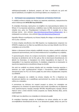 ΑΝΑΡΤΗΤΕΑ
19
καλλιέργειας/εκτροφής σε βιολογική, μπορούν, εφ’ όσον το επιθυμούν και μετά από
σχετική πρόσκληση, να ενταχθούν στις αντίστοιχες δράσεις του υπομέτρου 11.2.
5 ΠΕΡΙΟΔΟΣ ΚΑΙ ΔΙΑΔΙΚΑΣΙΑ ΥΠΟΒΟΛΗΣ ΑΙΤΗΣΕΩΝ ΣΤΗΡΙΞΗΣ
Η υποβολή αιτήσεων στήριξης στο πλαίσιο της παρούσας πρόσκλησης, πραγματοποιείται
κατά το διάστημα από 24-01-2017 έως 22-02-2017.
Οι υποψήφιοι δικαιούχοι, προκειμένου να ενταχθούν στις προκυρησσόμενες δράσεις του
Μέτρου 11 της παρούσας πρόσκλησης, υποβάλλουν προς τον ΕΦΔ, ηλεκτρονικά την αίτηση
στήριξής τους, μέσω του Πληροφοριακού Συστήματος (ΠΣ). Η εγγραφή στο εν λόγω
σύστημα γίνεται στον ιστότοπο https://p2.dikaiomata.gr/Organics16Registration και η
επεξεργασία των αιτήσεων, στον ιστότοπο https://p2.dikaiomata.gr/Organics16.
Εγχειρίδιο Οδηγιών συμπλήρωσης της Αίτησης Στήριξης θα υπάρχει σε ηλεκτρονική μορφή
στον ως άνω ιστότοπο.
Η αίτηση στήριξης απευθύνεται στον ΕΦΔ διαμέσου των περιφερειακών υπηρεσιών του
ΟΠΕΚΕΠΕ, σύμφωνα με την έδρα της εκμετάλλευσης όπως αυτή έχει δηλωθεί στην ΕΑΕ του
υποψήφιου για το έτος 2016.
Εφόσον η ηλεκτρονική αίτηση στήριξης υποβληθεί επιτυχώς, παίρνει μοναδικό κωδικό και
ημερομηνία οριστικοποίησης, από την οποία αποδεικνύεται το εμπρόθεσμο της υποβολής.
Η οριστικοποιημένη αίτηση στη συνέχεια εκτυπώνεται υπογράφεται από τον υποψήφιο
δικαιούχο και φυλάσσεται από τον ίδιο μαζί με όλα τα απαιτούμενα δικαιολογητικά, στο
φάκελο του δικαιούχου, το περιεχόμενο του οποίου περιγράφεται στο σημείο ε9 της
παραγράφου 4 της παρούσας πρόσκλησης. Ο υποψήφιος υποχρεούται να προσκομίζει τα
πρωτότυπα παραστατικά σε οποιοδήποτε έλεγχο του ζητηθεί.
Εάν κατά την υποβολή της αίτησης στήριξης από τον υποψήφιο δικαιούχο προκύψει η
απαίτηση για τυχόν συμπληρωματικά στοιχεία ή διευκρινίσεις, αυτά υποβάλλονται
ηλεκτρονικά μέσω του ΠΣ, ή σε έντυπη μορφή στις κατά τόπους περιφερειακές υπηρεσίες
του ΟΠΕΚΕΠΕ.
Η ορθή καταχώρηση και υποβολή της αίτησης στήριξης στο ΠΣ, η πληρότητα του
ηλεκτρονικού φακέλου και η εμπρόθεσμη οριστικοποίησή της, ανήκει στην αποκλειστική
ευθύνη του υποψηφίου.
Η πιστοποίηση της ιδιότητας του ενεργού γεωργού εκ μέρους του υποψηφίου και
ενδεχομένως του ποσοστού της προτεινόμενης προς ένταξη εκμετάλλευσης που βρίσκεται
εντός προστατευόμενης περιοχής (περιοχές NATURA, θεσμοθετημένες περιοχές εθνικών
πάρκων) ή/και η οποία αποτελεί έκταση γεωργικής γης Υψηλής Φυσικής Αξίας, γίνεται
μηχανογραφικά.
Ο ΕΦΔ τηρεί τους φακέλους των υποψηφίων σε ηλεκτρονική μορφή.
Οι υποψήφιοι δικαιούχοι μπορούν να διορθώνουν την αίτηση στήριξης και τα τυχόν
συνυποβληθέντα δικαιολογητικά (έντυπα, ή σε ηλεκτρονική μορφή), ακόμη και μετά την
ΑΔΑ: 7ΑΖΚ4653ΠΓ-ΔΝΦ
 