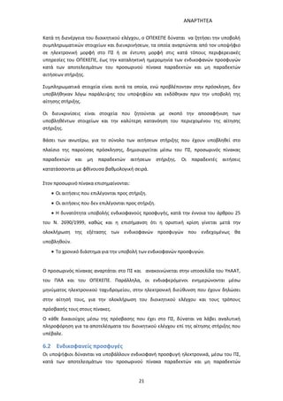 ΑΝΑΡΤΗΤΕΑ
21
Κατά τη διενέργεια του διοικητικού ελέγχου, ο ΟΠΕΚΕΠΕ δύναται να ζητήσει την υποβολή
συμπληρωματικών στοιχείων και διευκρινήσεων, τα οποία αναρτώνται από τον υποψήφιο
σε ηλεκτρονική μορφή στο ΠΣ ή σε έντυπη μορφή στις κατά τόπους περιφερειακές
υπηρεσίες του ΟΠΕΚΕΠΕ, έως την καταληκτική ημερομηνία των ενδικοφανών προσφυγών
κατά των αποτελεσμάτων του προσωρινού πίνακα παραδεκτών και μη παραδεκτών
αιτήσεων στήριξης.
Συμπληρωματικά στοιχεία είναι αυτά τα οποία, ενώ προβλέπονταν στην πρόσκληση, δεν
υποβλήθηκαν λόγω παράλειψης του υποψηφίου και εκδόθηκαν πριν την υποβολή της
αίτησης στήριξης.
Οι διευκρινίσεις είναι στοιχεία που ζητούνται με σκοπό την αποσαφήνιση των
υποβληθέντων στοιχείων και την καλύτερη κατανόηση του περιεχομένου της αίτησης
στήριξης.
Βάσει των ανωτέρω, για το σύνολο των αιτήσεων στήριξης που έχουν υποβληθεί στο
πλαίσιο της παρούσας πρόσκλησης, δημιουργείται μέσω του ΠΣ, προσωρινός πίνακας
παραδεκτών και μη παραδεκτών αιτήσεων στήριξης. Οι παραδεκτές αιτήσεις
κατατάσσονται με φθίνουσα βαθμολογική σειρά.
Στον προσωρινό πίνακα επισημαίνονται:
 Οι αιτήσεις που επιλέγονται προς στήριξη.
 Οι αιτήσεις που δεν επιλέγονται προς στήριξη.
 Η δυνατότητα υποβολής ενδικοφανούς προσφυγής, κατά την έννοια του άρθρου 25
του Ν. 2690/1999, καθώς και η επισήμανση ότι η οριστική κρίση γίνεται μετά την
ολοκλήρωση της εξέτασης των ενδικοφανών προσφυγών που ενδεχομένως θα
υποβληθούν.
 Το χρονικό διάστημα για την υποβολή των ενδικοφανών προσφυγών.
Ο προσωρινός πίνακας αναρτάται στο ΠΣ και ανακοινώνεται στην ιστοσελίδα του ΥπΑΑT,
του ΠΑΑ και του ΟΠΕΚΕΠΕ. Παράλληλα, οι ενδιαφερόμενοι ενημερώνονται μέσω
μηνύματος ηλεκτρονικού ταχυδρομείου, στην ηλεκτρονική διεύθυνση που έχουν δηλώσει
στην αίτησή τους, για την ολοκλήρωση του διοικητικού ελέγχου και τους τρόπους
πρόσβασής τους στους πίνακες.
Ο κάθε δικαιούχος μέσω της πρόσβασης που έχει στο ΠΣ, δύναται να λάβει αναλυτική
πληροφόρηση για τα αποτελέσματα του διοικητικού ελέγχου επί της αίτησης στήριξης που
υπέβαλε.
6.2 Ενδικοφανείς προσφυγές
Οι υποψήφιοι δύνανται να υποβάλλουν ενδικοφανή προσφυγή ηλεκτρονικά, μέσω του ΠΣ,
κατά των αποτελεσμάτων του προσωρινού πίνακα παραδεκτών και μη παραδεκτών
ΑΔΑ: 7ΑΖΚ4653ΠΓ-ΔΝΦ
 