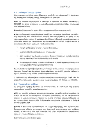 ΑΝΑΡΤΗΤΕΑ
23
6.5 Ανάκληση Ένταξης Πράξης
Μια ενταγμένη στο Μέτρο πράξη, δύναται να ανακληθεί ανά πάσα στιγμή. Η διαπίστωση
της ανάγκης ανάκλησης της ένταξης πράξης μπορεί να προκύψει:
α) Με την υποβολή αιτήματος από το δικαιούχο, σε εφαρμογή του άρθρου 3 του Καν.(ΕΕ)
809/2014, στο οποίο αναλύονται οι λόγοι αδυναμίας εκτέλεσης της πράξης σύμφωνα με
τους όρους ένταξής της.
β) Μετά από διαπιστωμένη απάτη, βάσει απόφασης αρμόδιας δικαστικής αρχής.
γ) Κατά τη διαδικασία παρακολούθησης και ελέγχου της πορείας υλοποίησης της πράξης,
στην περίπτωση που διαπιστώνονται σοβαρές αποκλίσεις/εμπλοκές σε σχέση με την
προγραμματισθείσα πρόοδο ή τους όρους ένταξής της. Ενδεικτικά και κατά περίπτωση, η
διαδικασία δύναται να ενεργοποιείται εφόσον επιβάλλεται κατόπιν ελέγχων εθνικών ή
ευρωπαϊκών ελεγκτικών οργάνων ή όταν διαπιστώνεται:
 σοβαρή εμπλοκή στην ανάληψη νομικών δεσμεύσεων·
 μη αποδεκτή απόκλιση του φυσικού αντικειμένου·
 άλλη παράβαση του εθνικού ή κοινοτικού θεσμικού πλαισίου, η οποία διενεργείται
από τον δικαιούχο δόλια και δεν επιδέχεται θεραπεία·
 μη υπογραφή σύμβασης με ΟΕ&Π σύμφωνα με τα αναφερόμενα στο σημείο ε.11
της παραγράφου 4 της παρούσας πρόσκλησης.
Τελικός διατάκτης της Απόφασης Ανάκλησης Ένταξης Πράξεων είναι ο Γενικός Γραμματέας
Αγροτικής Πολιτικής και Διαχείρισης Κοινοτικών Πόρων του ΥπΑΑΤ, ο οποίος εξέδωσε τη
σχετική Απόφαση με την οποία η πράξη εντάχθηκε στο Μέτρο.
Ο ΕΦΔ αναρτά την Απόφαση Ανάκλησης Ένταξης Πράξεων στο πρόγραμμα «ΔΙΑΥΓΕΙΑ», την
αποστέλλει στο δικαιούχο ηλεκτρονικά και την κοινοποιεί στην ΕΥΕ ΠΑΑ και τον ΟΠΕΚΕΠΕ.
6.6 Τροποποίηση πράξεων
Οι ενταγμένες πράξεις δύνανται να τροποποιούνται. Η διαπίστωση της ανάγκης
τροποποίησης της πράξης μπορεί να προκύψει:
α) Με την υποβολή αιτήματος τροποποίησης στοιχείων της πράξης από το δικαιούχο. Στο
αίτημα θα πρέπει να αναφέρονται τα σημεία τροποποίησης και να τεκμηριώνονται
επαρκώς οι λόγοι τροποποίησης στοιχείων της πράξης. Αντίστοιχο αίτημα υποβάλλεται και
για τις περιπτώσεις ανωτέρας βίας ή εξαιρετικών περιστάσεων, σύμφωνα με το άρθρο 4
του Καν.(ΕΕ) 640/2014.
β) Κατά τη διαδικασία παρακολούθησης και ελέγχου της πράξης, στην περίπτωση που
διαπιστώνονται αλλαγές στα στοιχεία της, όπως αυτά αποτυπώνονται στην απόφαση
ένταξης, ή αποκλίσεις κατά την υλοποίηση της (λόγω διαχειριστικών προβλημάτων,
εμπλοκών στην εκτέλεση της πράξης κ.α.).
Οι τροποποιήσεις μπορεί να αφορούν:
ΑΔΑ: 7ΑΖΚ4653ΠΓ-ΔΝΦ
 