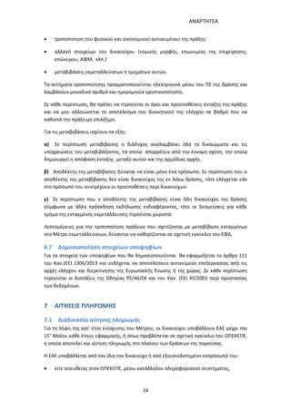 ΑΝΑΡΤΗΤΕΑ
24
 τροποποίηση του φυσικού και οικονομικού αντικειμένου της πράξης·
 αλλαγή στοιχείων του δικαιούχου (νομικής μορφής, επωνυμίας της επιχείρησης,
επώνυμου, ΑΦΜ, κλπ.)·
 μεταβιβάσεις εκμεταλλεύσεων ή τμημάτων αυτών.
Τα αιτήματα τροποποίησης πραγματοποιούνται ηλεκτρονικά μέσω του ΠΣ της δράσης και
λαμβάνουν μοναδικό αριθμό και ημερομηνία οριστικοποίησης.
Σε κάθε περίπτωση, θα πρέπει να τηρούνται οι όροι και προϋποθέσεις ένταξης της πράξης
και να μην αλλοιώνεται το αποτέλεσμα του διοικητικού της ελέγχου σε βαθμό που να
καθιστά την πράξη μη επιλέξιμη.
Για τις μεταβιβάσεις ισχύουν τα εξής:
α) Σε περίπτωση μεταβίβασης ο διάδοχος αναλαμβάνει όλα τα δικαιώματα και τις
υποχρεώσεις του μεταβιβάζοντος, τα οποία απορρέουν από την έννομη σχέση, την οποία
δημιουργεί η απόφαση ένταξης μεταξύ αυτού και της αρμόδιας αρχής.
β) Αποδέκτης της μεταβίβασης δύναται να είναι μόνο ένα πρόσωπο. Σε περίπτωση που ο
αποδέκτης της μεταβίβασης δεν είναι δικαιούχος της εν λόγω δράσης, τότε ελέγχεται εάν
στο πρόσωπό του συντρέχουν οι προϋποθέσεις περί δικαιούχων.
γ) Σε περίπτωση που ο αποδέκτης της μεταβίβασης είναι ήδη δικαιούχος της δράσης
σύμφωνα με άλλη πρόσκληση εκδήλωσης ενδιαφέροντος, τότε οι δεσμεύσεις για κάθε
τμήμα της ενταγμένης εκμετάλλευσης τηρούνται χωριστά.
Λεπτομέρειες για την τροποποίηση πράξεων που σχετίζονται με μεταβίβαση ενταγμένων
στο Μέτρο εκμεταλλεύσεων, δύνανται να καθορίζονται σε σχετική εγκύκλιο του ΕΦΔ.
6.7 Δημοσιοποίηση στοιχείων υποψηφίων
Για τα στοιχεία των υποψηφίων που θα δημοσιοποιούνται θα εφαρμόζεται το άρθρο 111
του Καν.(ΕΕ) 1306/2013 και ενδέχεται να αποτελέσουν αντικείμενο επεξεργασίας από τις
αρχές ελέγχου και διερεύνησης της Ευρωπαϊκής Ένωσης ή της χώρας. Σε κάθε περίπτωση
τηρούνται οι διατάξεις της Οδηγίας 95/46/ΕΚ και του Καν. (ΕΚ) 45/2001 περί προστασίας
των δεδομένων.
7 ΑΙΤΗΣΕΙΣ ΠΛΗΡΩΜΗΣ
7.1 Διαδικασία αίτησης πληρωμής
Για τη λήψη της κατ’ έτος ενίσχυσης του Μέτρου, οι δικαιούχοι υποβάλλουν ΕΑΕ μέχρι την
15η
Μαΐου κάθε έτους εφαρμογής, ή όπως προβλέπεται σε σχετική εγκύκλιο του ΟΠΕΚΕΠΕ,
η οποία αποτελεί και αίτηση πληρωμής στο πλαίσιο των δράσεων της παρούσας.
Η ΕΑΕ υποβάλλεται από τον ίδιο τον δικαιούχο ή από εξουσιοδοτημένο εκπρόσωπό του:
 είτε απευθείας στον ΟΠΕΚΕΠΕ, μέσω κατάλληλου πληροφοριακού συστήματος,
ΑΔΑ: 7ΑΖΚ4653ΠΓ-ΔΝΦ
 