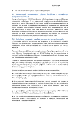 ΑΝΑΡΤΗΤΕΑ
25
 είτε μέσω ενός πιστοποιημένου φορέα υποδοχής αίτησης.
7.2 Παραστατικά συμμόρφωσης ειδικών διατάξεων – καταχώρηση
ευρημάτων των ΟΕ&Π
Με σχετική εγκύκλιο του ΟΠΕΚΕΠΕ, ορίζεται για κάθε έτος εφαρμογής το χρονικό διάστημα
ηλεκτρονικής υποβολής στο ΠΣ των παραστατικών συμμόρφωσης των ειδικών διατάξεων,
καθώς και το χρονικό διάστημα εντός του οποίου, οι ΟΕ&Π μπορούν να καταχωρίσουν τα
ευρήματά τους ως προς τη συμμόρφωση των δικαιούχων σύμφωνα με την ενωσιακή και
εθνική νομοθεσία για τη βιολογική παραγωγή, και όπως αυτή περιγράφεται στην παρ. 2
του Άρθρου 15 της με αριθμ. πρωτ. 2848/145689/28.12.2016(ΦΕΚ Β΄4310/2016) Κοινής
Υπουργικής Απόφασης του Υπουργού και Αναπληρωτή Υπουργού Αγροτικής Ανάπτυξης και
Τροφίμων με θέμα «Καθορισμός πλαισίου εφαρμογής του Μέτρου 11 «Βιολογικές
καλλιέργειες» του Προγράμματος Αγροτικής Ανάπτυξης (ΠΑΑ) 2014-2020»
7.3 Διόρθωση προφανών σφαλμάτων στις αιτήσεις πληρωμής
Οι δικαιούχοι διατηρούν το δικαίωμα να διορθώνουν ή να τροποποιούν προφανή
σφάλματα που περιέχονται στις αιτήσεις πληρωμής ή/και στα συνοδευτικά δικαιολογητικά,
οποιαδήποτε στιγμή μετά την υποβολή τους, σύμφωνα με το άρθρο 4 του Καν.(ΕΕ)
809/2014.
Για το σκοπό αυτό, υποβάλλουν τροποποιημένη αίτηση πληρωμής, ενδεχομένως μαζί με τα
προς διόρθωση δικαιολογητικά, προς τον ΟΠΕΚΕΠΕ μέσω του ΠΣ, περιγράφοντας το
προφανές σφάλμα και ζητώντας τη διόρθωση, ή προσαρμογή της αίτησης πληρωμής, ή/και
των συνυποβαλλόμενων δικαιολογητικών.
Ο ΟΠΕΚΕΠΕ, κατόπιν εξέτασης του αιτήματος του δικαιούχου, ή εάν διαπιστώσει προφανή
σφάλματα κατά την εξέταση της αίτησης πληρωμής, αξιολογεί συνολικά τη συγκεκριμένη
περίπτωση με σκοπό την αναγνώριση των προφανών σφαλμάτων και με την προϋπόθεση
ότι ο αιτών ενήργησε «καλή τη πίστει».
Ο ΟΠΕΚΕΠΕ εφόσον αναγνωρίσει προφανή σφάλματα, ενεργεί ως ακολούθως:
α) Εφόσον ο διοικητικός έλεγχος πληρωμής έχει ολοκληρωθεί, αλλά η αίτηση που περιέχει
προφανή σφάλματα δεν έχει περιληφθεί σε παρτίδα πληρωμής, τότε τροποποιείται η εν
λόγω αίτηση πληρωμής.
β) Αν ο διοικητικός έλεγχος έχει ολοκληρωθεί και η αίτηση πληρωμής που περιέχει τα
προφανή σφάλματα, έχει περιληφθεί σε παρτίδα πληρωμής αλλά δεν έχει καταβληθεί η
αναλογούσα ενίσχυση, τότε τροποποιείται η εν λόγω αίτηση πληρωμής, αφού αυτή
εξαιρεθεί από την παρτίδα με ευθύνη του ΟΠΕΚΕΠΕ.
γ) Αν έχει καταβληθεί η αναλογούσα ενίσχυση στο δικαιούχο και με την εν λόγω διόρθωση
προκαλείται καταβολή επιπλέον ενίσχυσης, τότε αυτή καταβάλλεται.
δ) Αν έχει καταβληθεί η αναλογούσα ενίσχυση στο δικαιούχο και προκαλείται υποχρέωση
επιστροφής μέρους ή του συνόλου της ενίσχυσης, ο δικαιούχος ενημερώνεται και
ακολουθείται η διαδικασία ανάκτησης.
ΑΔΑ: 7ΑΖΚ4653ΠΓ-ΔΝΦ
 