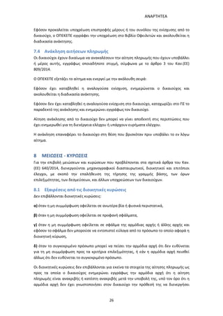 ΑΝΑΡΤΗΤΕΑ
26
Εφόσον προκαλείται υποχρέωση επιστροφής μέρους ή του συνόλου της ενίσχυσης από το
δικαιούχο, ο ΟΠΕΚΕΠΕ εγγράφει την υποχρέωση στο Βιβλίο Οφειλετών και ακολουθείται η
διαδικασία ανάκτησης.
7.4 Ανάκληση αιτήσεων πληρωμής
Οι δικαιούχοι έχουν δικαίωμα να ανακαλέσουν την αίτηση πληρωμής που έχουν υποβάλλει
ή μέρος αυτής, εγγράφως οποιαδήποτε στιγμή, σύμφωνα με το άρθρο 3 του Καν.(ΕΕ)
809/2014.
Ο ΟΠΕΚΕΠΕ εξετάζει το αίτημα και ενεργεί με την ακόλουθη σειρά:
Εφόσον έχει καταβληθεί η αναλογούσα ενίσχυση, ενημερώνεται ο δικαιούχος και
ακολουθείται η διαδικασία ανάκτησης.
Εφόσον δεν έχει καταβληθεί η αναλογούσα ενίσχυση στο δικαιούχο, καταχωρίζει στο ΠΣ το
παραδεκτό της ανάκλησης και ενημερώνει εγγράφως τον δικαιούχο.
Αίτηση ανάκλησης από το δικαιούχο δεν μπορεί να γίνει αποδεκτή στις περιπτώσεις που
έχει ενημερωθεί για τη διενέργεια ελέγχου ή υπάρχουν ευρήματα ελέγχου.
Η ανάκληση επαναφέρει το δικαιούχο στη θέση που βρισκόταν πριν υποβάλει το εν λόγω
αίτημα.
8 ΜΕΙΩΣΕΙΣ - ΚΥΡΩΣΕΙΣ
Για την επιβολή μειώσεων και κυρώσεων που προβλέπονται στα σχετικά άρθρα του Καν.
(ΕΕ) 640/2014, διενεργούνται μηχανογραφικοί διασταυρωτικοί, διοικητικοί και επιτόπιοι
έλεγχοι, με σκοπό την επαλήθευση της τήρησης της γραμμής βάσης, των όρων
επιλεξιμότητας, των δεσμεύσεων, και άλλων υποχρεώσεων των δικαιούχων.
8.1 Εξαιρέσεις από τις διοικητικές κυρώσεις
Δεν επιβάλλονται διοικητικές κυρώσεις:
α) όταν η μη συμμόρφωση οφείλεται σε ανωτέρα βία ή φυσικά περιστατικά,
β) όταν η μη συμμόρφωση οφείλεται σε προφανή σφάλματα,
γ) όταν η μη συμμόρφωση οφείλεται σε σφάλμα της αρμόδιας αρχής ή άλλης αρχής και
εφόσον το σφάλμα δεν μπορούσε να εντοπιστεί εύλογα από το πρόσωπο το οποίο αφορά η
διοικητική κύρωση,
δ) όταν το συγκεκριμένο πρόσωπο μπορεί να πείσει την αρμόδια αρχή ότι δεν ευθύνεται
για τη μη συμμόρφωση προς τα κριτήρια επιλεξιμότητας, ή εάν η αρμόδια αρχή πεισθεί
άλλως ότι δεν ευθύνεται το συγκεκριμένο πρόσωπο.
Οι διοικητικές κυρώσεις δεν επιβάλλονται για εκείνα τα στοιχεία της αίτησης πληρωμής ως
προς τα οποία ο δικαιούχος ενημερώνει εγγράφως την αρμόδια αρχή ότι η αίτηση
πληρωμής είναι ανακριβής ή κατέστη ανακριβής μετά την υποβολή της, υπό τον όρο ότι η
αρμόδια αρχή δεν έχει γνωστοποιήσει στον δικαιούχο την πρόθεσή της να διενεργήσει
ΑΔΑ: 7ΑΖΚ4653ΠΓ-ΔΝΦ
 