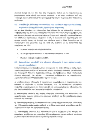 ΑΝΑΡΤΗΤΕΑ
27
επιτόπιο έλεγχο και δεν τον έχει ήδη ενημερώσει σχετικά με τις περιπτώσεις μη
συμμόρφωσης όσον αφορά την αίτηση πληρωμής. Η εν λόγω ενημέρωση από τον
δικαιούχο, έχει ως αποτέλεσμα την προσαρμογή της αίτησης πληρωμής στην πραγματική
κατάσταση.
8.2 Παράλειψη δήλωσης του συνόλου των εκτάσεων της εκμετάλλευσης,
πέραν των ενταγμένων στις δράσεις της παρούσας
Εάν για ένα δεδομένο έτος ο δικαιούχος δεν δηλώσει όλα τα αγροτεμάχια του και η
διαφορά μεταξύ της συνολικής έκτασης που δηλώνεται στην αίτηση πληρωμής αφενός, και
αφετέρου της έκτασης που προκύπτει εάν στην έκταση αυτή προστεθεί η συνολική έκταση
των αδήλωτων αγροτεμαχίων υπερβαίνει το 3%, το συνολικό ποσό της πληρωμής των
μέτρων στήριξης βάσει της έκτασης που οφείλεται στον εν λόγω δικαιούχο για το
συγκεκριμένο έτος μειώνεται έως και κατά 3%, ανάλογα με τη σοβαρότητα της
παράλειψης, ως εξής :
 1%, εάν η διαφορά δεν υπερβαίνει το 20%,
 2% εάν η διαφορά υπερβαίνει το 20% αλλά δεν υπερβαίνει το 50%,
 3%, εάν η διαφορά υπερβαίνει το 50%.
8.3 Εκπρόθεσμη υποβολή της αίτησης πληρωμής ή των παραστατικών
που τη συνοδεύουν
Εκτός περιπτώσεων ανωτέρας βίας, όπως αναφέρονται στο άρθρο 19 της με αριθμ. πρωτ.
2848/145689/28.12.2016(ΦΕΚ Β΄4310/2016) Κοινής Υπουργικής Απόφασης του Υπουργού
και Αναπληρωτή Υπουργού Αγροτικής Ανάπτυξης και Τροφίμων με θέμα «Καθορισμός
πλαισίου εφαρμογής του Μέτρου 11 «Βιολογικές καλλιέργειες» του Προγράμματος
Αγροτικής Ανάπτυξης (ΠΑΑ) 2014-2020», ισχύουν τα εξής:
α) υποβολή αίτησης πληρωμής, ή παραστατικών συμμόρφωσης, ή παραστατικών που
αφορούν το σύμβουλο, ή πτυχίου δικαιούχου, μετά την καταληκτική ημερομηνία
υποβολής, οδηγεί σε μείωση του ποσού κατά 1% ανά εργάσιμη ημέρα, που ο δικαιούχος θα
είχε δικαίωμα να λάβει, αν η αίτηση είχε υποβληθεί εμπρόθεσμα ·
β) καθυστέρηση υποβολής της αίτησης πληρωμής μεγαλύτερης των εικοσιπέντε (25)
ημερολογιακών ημερών, καθιστά την αίτηση μη αποδεκτή και δεν καταβάλλεται καμία
ενίσχυση στο δικαιούχο·
γ) καθυστέρηση υποβολής των παραστατικών συμμόρφωσης με καθυστέρηση μεγαλύτερη
των (25) ημερολογιακών ημερών, καθιστά τα εν λόγω παραστατικά μη αποδεκτά και δεν
λαμβάνονται υπ’ όψη στη χορήγηση ενίσχυσης·
δ) καθυστέρηση υποβολής των παραστατικών για το σύμβουλο ή του πτυχίου του
δικαιούχου μεγαλύτερης των εικοσιπέντε (25) ημερολογιακών ημερών, καθιστά την αίτηση
μη αποδεκτή και δεν καταβάλλεται καμία ενίσχυση στο δικαιούχο.
ΑΔΑ: 7ΑΖΚ4653ΠΓ-ΔΝΦ
 