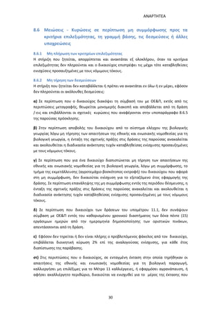 ΑΝΑΡΤΗΤΕΑ
30
8.6 Μειώσεις - Κυρώσεις σε περίπτωση μη συμμόρφωσης προς τα
κριτήρια επιλεξιμότητας, τη γραμμή βάσης, τις δεσμεύσεις ή άλλες
υποχρεώσεις
8.6.1 Μη πλήρωση των κριτηρίων επιλεξιμότητας
Η στήριξη που ζητείται, απορρίπτεται και ανακτάται εξ ολοκλήρου, όταν τα κριτήρια
επιλεξιμότητας δεν πληρούνται και ο δικαιούχος επιστρέφει τις μέχρι τότε καταβληθείσες
ενισχύσεις προσαυξημένες με τους νόμιμους τόκους.
8.6.2 Μη τήρηση των δεσμεύσεων
Η στήριξη που ζητείται δεν καταβάλλεται ή πρέπει να ανακτάται εν όλω ή εν μέρει, εφόσον
δεν πληρούνται οι ακόλουθες δεσμεύσεις:
α) Σε περίπτωση που ο δικαιούχος διακόψει τη σύμβασή του με ΟΕ&Π, εκτός από τις
περιπτώσεις μεταγραφής, θεωρείται μονομερής διακοπή και αποβάλλεται από τη δράση
/-εις και επιβάλλονται οι σχετικές κυρώσεις που αναφέρονται στην υποπαράγραφο 8.6.5
της παρούσας πρόσκλησης.
β) Στην περίπτωση αποβολής του δικαιούχου από το σύστημα ελέγχου της βιολογικής
γεωργίας λόγω μη τήρησης των απαιτήσεων της εθνικής και ενωσιακής νομοθεσίας για τη
βιολογική γεωργία, η ένταξη της σχετικής πράξης στις δράσεις της παρούσας ανακαλείται
και ακολουθείται η διαδικασία ανάκτησης τυχόν καταβληθείσας ενίσχυσης προσαυξημένες
με τους νόμιμους τόκους.
γ) Σε περίπτωση που για ένα δικαιούχο διαπιστώνεται μη τήρηση των απαιτήσεων της
εθνικής και ενωσιακής νομοθεσίας για τη βιολογική γεωργία, λόγω μη συμμόρφωσης, το
τμήμα της εκμετάλλευσης (αγροτεμάχιο-βοσκότοπος-εκτροφή) του δικαιούχου που αφορά
στη μη συμμόρφωση, δεν δικαιούται ενίσχυση για το εξεταζόμενο έτος εφαρμογής της
δράσης. Σε περίπτωση επανάληψης της μη συμμόρφωσης εντός της περιόδου δέσμευσης, η
ένταξη της σχετικής πράξης στις δράσεις της παρούσας ανακαλείται και ακολουθείται η
διαδικασία ανάκτησης τυχόν καταβληθείσας ενίσχυσης προσαυξημένες με τους νόμιμους
τόκους.
δ) Σε περίπτωση που δικαιούχοι των δράσεων του υπομέτρου 11.1, δεν συνάψουν
σύμβαση με ΟΕ&Π εντός του καθορισμένου χρονικού διαστήματος των δέκα πέντε (15)
εργάσιμων ημερών από την ημερομηνία δημοσιοποίησης των οριστικών πινάκων,
απεντάσσονται από τη δράση.
ε) Εφόσον δεν τηρείται ή δεν είναι πλήρης ο προβλεπόμενος φάκελος από τον δικαιούχο,
επιβάλλεται διοικητική κύρωση 2% επί της αναλογούσας ενίσχυσης, για κάθε έτος
διαπίστωσης της παράβασης.
στ) Στις περιπτώσεις που ο δικαιούχος, σε ενταγμένη έκταση στην οποία τηρήθηκαν οι
απαιτήσεις της εθνικής και ενωσιακής νομοθεσίας για τη βιολογική παραγωγή,
καλλιεργήσει μη επιλέξιμες για το Μέτρο 11 καλλιέργειες, ή εφαρμόσει αγρανάπαυση, ή
αφήσει ακαλλιέργητο περιθώριο, δικαιούται να ενισχυθεί για το μέρος της έκτασης που
ΑΔΑ: 7ΑΖΚ4653ΠΓ-ΔΝΦ
 