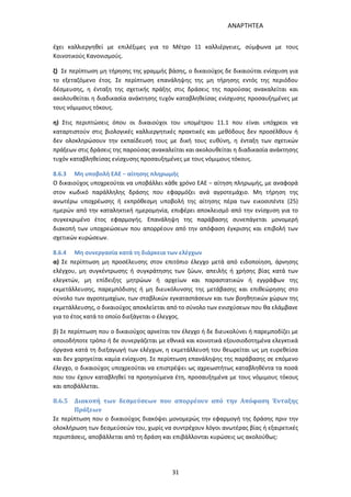 ΑΝΑΡΤΗΤΕΑ
31
έχει καλλιεργηθεί με επιλέξιμες για το Μέτρο 11 καλλιέργειες, σύμφωνα με τους
Κοινοτικούς Κανονισμούς.
ζ) Σε περίπτωση μη τήρησης της γραμμής βάσης, ο δικαιούχος δε δικαιούται ενίσχυση για
το εξεταζόμενο έτος. Σε περίπτωση επανάληψης της μη τήρησης εντός της περιόδου
δέσμευσης, η ένταξη της σχετικής πράξης στις δράσεις της παρούσας ανακαλείται και
ακολουθείται η διαδικασία ανάκτησης τυχόν καταβληθείσας ενίσχυσης προσαυξημένες με
τους νόμιμους τόκους.
η) Στις περιπτώσεις όπου οι δικαιούχοι του υπομέτρου 11.1 που είναι υπόχρεοι να
καταρτιστούν στις βιολογικές καλλιεργητικές πρακτικές και μεθόδους δεν προσέλθουν ή
δεν ολοκληρώσουν την εκπαίδευσή τους με δική τους ευθύνη, η ένταξη των σχετικών
πράξεων στις δράσεις της παρούσας ανακαλείται και ακολουθείται η διαδικασία ανάκτησης
τυχόν καταβληθείσας ενίσχυσης προσαυξημένες με τους νόμιμους τόκους.
8.6.3 Μη υποβολή ΕΑΕ − αίτησης πληρωμής
Ο δικαιούχος υποχρεούται να υποβάλλει κάθε χρόνο ΕΑΕ − αίτηση πληρωμής, με αναφορά
στον κωδικό παράλληλης δράσης που εφαρμόζει ανά αγροτεμάχιο. Μη τήρηση της
ανωτέρω υποχρέωσης ή εκπρόθεσμη υποβολή της αίτησης πέρα των εικοσιπέντε (25)
ημερών από την καταληκτική ημερομηνία, επιφέρει αποκλεισμό από την ενίσχυση για το
συγκεκριμένο έτος εφαρμογής. Επανάληψη της παράβασης συνεπάγεται μονομερή
διακοπή των υποχρεώσεων που απορρέουν από την απόφαση έγκρισης και επιβολή των
σχετικών κυρώσεων.
8.6.4 Μη συνεργασία κατά τη διάρκεια των ελέγχων
α) Σε περίπτωση μη προσέλευσης στον επιτόπιο έλεγχο μετά από ειδοποίηση, άρνησης
ελέγχου, μη συγκέντρωσης ή συγκράτησης των ζώων, απειλής ή χρήσης βίας κατά των
ελεγκτών, μη επίδειξης μητρώων ή αρχείων και παραστατικών ή εγγράφων της
εκμετάλλευσης, παρεμπόδισης ή μη διευκόλυνσης της μετάβασης και επιθεώρησης στο
σύνολο των αγροτεμαχίων, των σταβλικών εγκαταστάσεων και των βοηθητικών χώρων της
εκμετάλλευσης, ο δικαιούχος αποκλείεται από το σύνολο των ενισχύσεων που θα ελάμβανε
για το έτος κατά το οποίο διεξάγεται ο έλεγχος.
β) Σε περίπτωση που ο δικαιούχος αρνείται τον έλεγχο ή δε διευκολύνει ή παρεμποδίζει με
οποιοδήποτε τρόπο ή δε συνεργάζεται με εθνικά και κοινοτικά εξουσιοδοτημένα ελεγκτικά
όργανα κατά τη διεξαγωγή των ελέγχων, η εκμετάλλευσή του θεωρείται ως μη ευρεθείσα
και δεν χορηγείται καμία ενίσχυση. Σε περίπτωση επανάληψης της παράβασης σε επόμενο
έλεγχο, ο δικαιούχος υποχρεούται να επιστρέψει ως αχρεωστήτως καταβληθέντα τα ποσά
που του έχουν καταβληθεί τα προηγούμενα έτη, προσαυξημένα με τους νόμιμους τόκους
και αποβάλλεται.
8.6.5 Διακοπή των δεσμεύσεων που απορρέουν από την Απόφαση Ένταξης
Πράξεων
Σε περίπτωση που ο δικαιούχος διακόψει μονομερώς την εφαρμογή της δράσης πριν την
ολοκλήρωση των δεσμεύσεών του, χωρίς να συντρέχουν λόγοι ανωτέρας βίας ή εξαιρετικές
περιστάσεις, αποβάλλεται από τη δράση και επιβάλλονται κυρώσεις ως ακολούθως:
ΑΔΑ: 7ΑΖΚ4653ΠΓ-ΔΝΦ
 