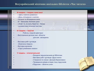 Всеукраїнський місячник шкільних бібліотек «Час читати»
• ІІІ тиждень – тиждень шани книзі
• - «День новинок-цікавинок»
• - «День спілкування з книгою»
• - Читання та обговорення книги
• В.Т. Валькова «Книжкин дом»
• - «Знай і ти, як книгу берегти» - бесіда
• з елементами лялькової вистави
• IV тиждень – творчий
• Робота у творчій майстерні:
• - Виготовлення дитячих книг, обгорток
• для книг, закладинок.
• - Виставка робіт гуртківців
• «Книжчина лікарня».
• - Виставка малюнків
• «Герої улюблених книжок»
• V тиждень – інтелектуальний
• - Екскурсія першокласників до бібліотеки
• - Виставка робіт гуртківців «Друзі книги»
• - Створення по класах «Дозорів бережливих»
• - Проведення рейдів-оглядів стану підручників
• «Підручник – обличчя учня»
 