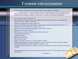 Години спілкування
• До книги увійшли патріотичні, ліричні, веселі вірші, лічилки, загадки, скоромовки.
• Цю книгу поетеса – заслужений діяч мистецтв України адресує дітям. Вона навчає любити і
пишатися своєю країною – Україною. Видання проілюстроване роботами учасників всеукраїнського
конкурсу дитячої творчості «Податки – очима дітей», що робить її особливо привабливою.
•
• Яке пізнавальне значення має книга?
• Який розділ книги спонукає любити свою домівку, квітучий сад, солов’їні пісні, мати гордість за
щирість душі свого народу. (1-й розділ)
• Символи нашої держави. (прапор, герб, гімн)
• Назвіть головні свята нашої країни? (День незалежності, свято прапора, День конституції і т.д.)
• Головні міста України (Київ, Харків, Одеса, Львів і т.д.)
• Ким стати, яким стати (майбутня професія, головне бути людиною)
• Краса рідного краю (вірш «Краса»)
• Любі наші друзі – гавчики і нявчики (вірш «Гавчики і нявчики»)
• «Скоромовки скоро мовлю»
• Із великою любов’ю.
• Щоб веселі скоромовки
• Збагатили рідну мову.
• Загадки. «Що воно за хлопці – всі в одній коробці» (сірники)
• Цікаві факти біографії Ганни Чубач (працювала в газеті «Літературна Україна», журналі «Дніпро».
Удостоєна міжнародною премією «Дружба», видала 77 книг.)
• Чи використовуються вірші Ганни Чубач як навчальний матеріал у шкільних підручниках? (уже понад
15 років).
•
• «Нехай рідне слово стане вам на сторожі доброї долі, дасть наснагу і силу у творенні нового життя
рідного краю!»
Ганна Чубач
 