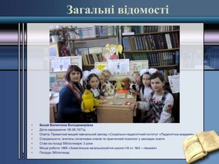 Загальні відомості
• Безай Валентина Володимирівна
• Дата народження: 06.08.1971р.
• Освіта: Приватний вищий навчальний заклад «Соціально-педагогічний інститут «Педагогічна академія»
• Спеціальність: вчитель початкових класів та практичний психолог у закладах освіти
• Стаж на посаді бібліотекаря: 3 роки
• Місце роботи: НВК «Знам’янська загальноосвітня школа І-ІІІ ст. №3 – гімназія»
• Посада: бібліотекар
 