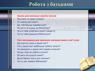 Робота з батьками
• Анкета для вивчення запитів читачів
• Яку книгу ти зараз читаєш?
• Хто автор цієї книги?
• Що тобі більше подобається?
• Як часто ти ходиш до бібліотеки?
• Чи є в тебе улюблена книга? (назви її)
• Чи є в тебе домашня бібліотечка?
• Тест-опитування для вивчення значення книги в сім’ї учня
• Що значить книга у вашій сім’ї?
• Хто у вашій сім’ї найбільше любить читати?
• Чи проводять у вашій сім’ї сімейні читання?
• На яку тему ви любите читати?
• Як часто ви купуєте книги?
• Де ви берете книги для читання?
• Чи є у вас сімейна бібліотека?
 